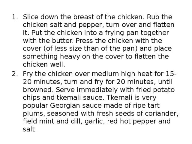 Slice down the breast of the chicken. Rub the chicken salt and pepper , turn over and flatten it. Put the chicken into a frying pan together with the butter. Press the chicken with the cover ( of less size than of the pan ) and place something heavy on the cover to flatten the chicken well. Fry the chicken over medium high heat for 15 - 20 minutes , turn and fry for 20 minutes , until browned. Serve immediately with fried potato chips and tkemali sauce. Tkemali is very popular Georgian sauce made of ripe tart plums , seasoned with fresh seeds of coriander , field mint and dill , garlic , red hot pepper and salt. 