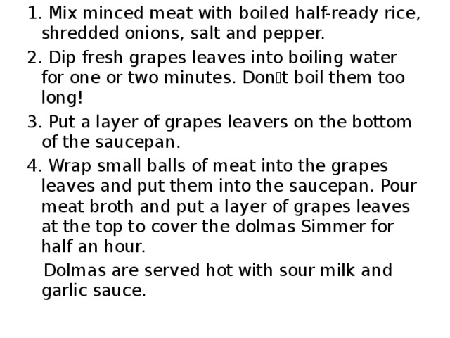 1. Mix minced meat with boiled half-ready rice , shredded onions , salt and pepper. 2. Dip fresh grapes leaves into boiling water for one or two minutes. Don ۥ t boil them too long ! 3. Put a layer of grapes leavers on the bottom of the saucepan. 4. Wrap small balls of meat into the grapes leaves and put them into the saucepan. Pour meat broth and put a layer of grapes leaves at the top to cover the dolmas Simmer for half an hour.  Dolmas are served hot with sour milk and garlic sauce. 