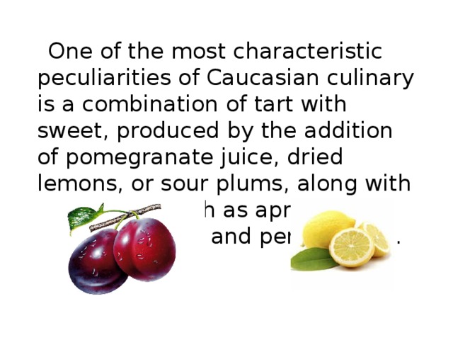   One of the most characteristic peculiarities of Caucasian culinary is a combination of tart with sweet , produced by the addition of pomegranate juice , dried lemons , or sour plums , along with dried fruits such as apricots , quince , raisins , and persimmons . 
