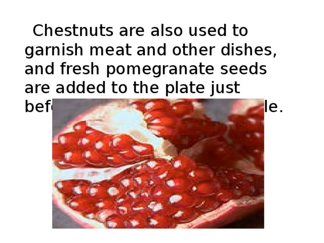   Chestnuts are also used to garnish meat and other dishes , and fresh pomegranate seeds are added to the plate just before it is brought to the table . 