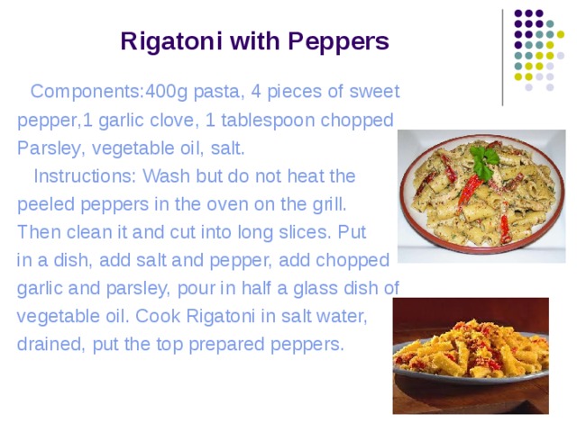  Rigatoni with Peppers  Components:400g pasta , 4 pieces of sweet pepper , 1 garlic clove , 1 tablespoon chopped Parsley , vegetable oil , salt .  Instructions: Wash but do not heat the peeled peppers in the oven on the grill. Then clean it and cut into long slices. Put in a dish, add salt and pepper, add chopped garlic and parsley, pour in half a glass dish of vegetable oil. Cook Rigatoni in salt water, drained, put the top prepared peppers. 