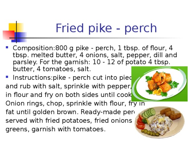 Fried pike - perch Composition:800 g pike - perch, 1 tbsp. of flour, 4 tbsp. melted butter, 4 onions, salt, pepper, dill and parsley. For the garnish: 10 - 12 of potato 4 tbsp. butter, 4 tomatoes, salt. Instructions : pike - perch cut into pieces and rub with salt, sprinkle with pepper, roll in flour and fry on both sides until cooked. Onion rings, chop, sprinkle with flour, fry in fat until golden brown. Ready-made perch served with fried potatoes, fried onions and greens, garnish with tomatoes. 