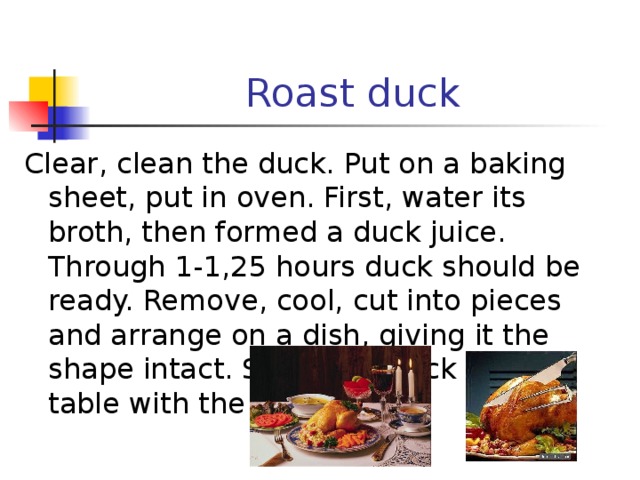 Roast duck Clear, clean the duck. Put on a baking sheet, put in oven. First, water its broth, then formed a duck juice. Through 1-1,25 hours duck should be ready. Remove, cool, cut into pieces and arrange on a dish, giving it the shape intact. Serve the duck to the table with the sauce. 