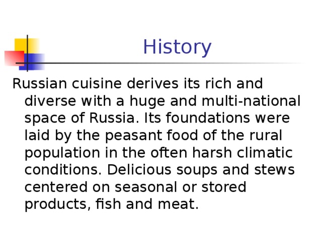 History Russian cuisine derives its rich and diverse with a huge and multi-national space of Russia. Its foundations were laid by the peasant food of the rural population in the often harsh climatic conditions. Delicious soups and stews centered on seasonal or stored products, fish and meat. 