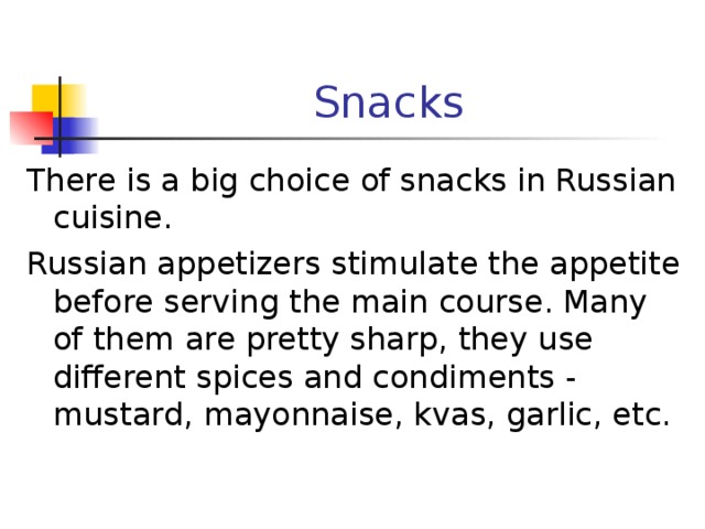 Snacks There is a big choice of snacks in Russian cuisine. Russian appetizers stimulate the appetite before serving the main course. Many of them are pretty sharp, they use different spices and condiments - mustard, mayonnaise, kvas, garlic, etc. 