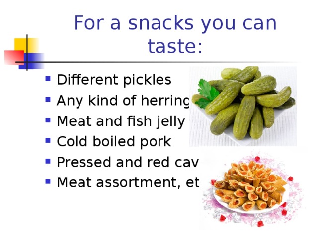 For a snacks you can taste : Different pickles Any kind of herring Meat and fish jelly Cold boiled pork Pressed and red caviar Meat assortment , etc 