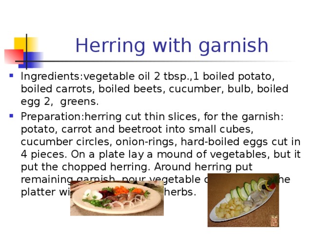Herring with garnish Ingredients : vegetable oil 2 tbsp.,1 boiled potato, boiled carrots, boiled beets, cucumber, bulb, boiled egg 2, greens. Preparation : herring cut thin slices, for the garnish: potato, carrot and beetroot into small cubes, cucumber circles, onion-rings, hard-boiled eggs cut in 4 pieces. On a plate lay a mound of vegetables, but it put the chopped herring. Around herring put remaining garnish, pour vegetable oil. Decorate the platter with lettuce leaves, herbs. 