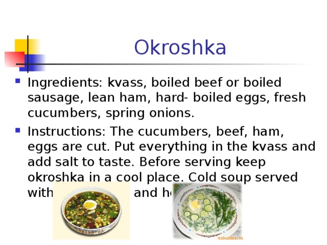 Okroshka Ingredients : kvass, boiled beef or boiled sausage, lean ham, hard- boiled eggs, fresh cucumbers, spring onions. Instructions : The cucumbers, beef, ham, eggs are cut. Put everything in the kvass and add salt to taste. Before serving keep okroshka in a cool place. Cold soup served with sour cream and herbs. 