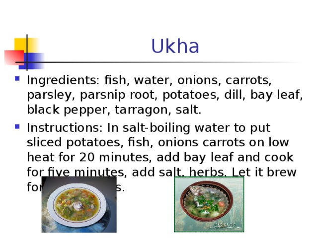 Ukha Ingredients : fish , water, onions, carrots, parsley, parsnip root, potatoes, dill, bay leaf, black pepper, tarragon, salt . Instructions : In salt-boiling water to put sliced potatoes, fish, onions carrots on low heat for 20 minutes, add bay leaf and cook for five minutes, add salt, herbs. Let it brew for 5-7 minutes.  