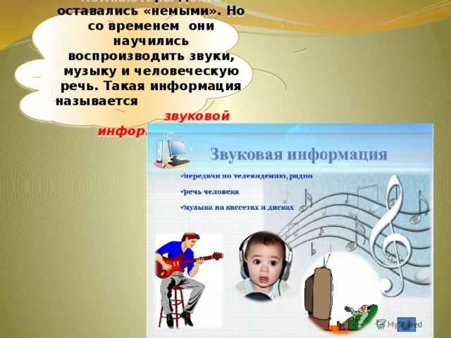 Компьютеры долго оставались «немыми». Но со временем они научились воспроизводить звуки, музыку и человеческую речь. Такая информация называется звуковой информацией . 