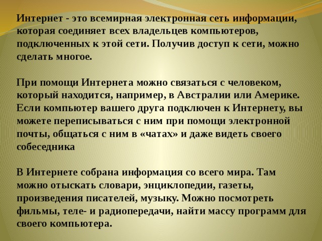 Интернет - это всемирная электронная сеть информации, которая соединяет всех владельцев компьютеров, подключенных к этой сети. Получив доступ к сети, можно сделать многое.     При помощи Интернета можно связаться с человеком, который находится, например, в Австралии или Америке. Если компьютер вашего друга подключен к Интернету, вы можете переписываться с ним при помощи электронной почты, общаться с ним в «чатах» и даже видеть своего собеседника     В Интернете собрана информация со всего мира. Там можно отыскать словари, энциклопедии, газеты, произведения писателей, музыку. Можно посмотреть фильмы, теле- и радиопередачи, найти массу программ для своего компьютера.    