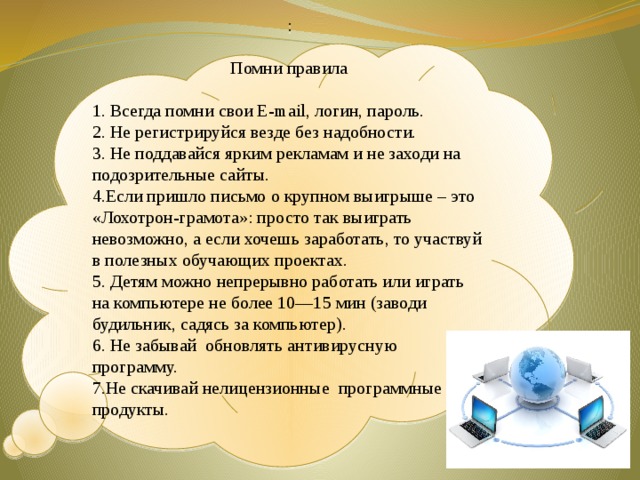 : Помни правила 1. Всегда помни свои E-mail, логин, пароль. 2. Не регистрируйся везде без надобности. 3. Не поддавайся ярким рекламам и не заходи на подозрительные сайты. 4.Если пришло письмо о крупном выигрыше – это «Лохотрон-грамота»: просто так выиграть невозможно, а если хочешь заработать, то участвуй в полезных обучающих проектах. 5. Детям можно непрерывно работать или играть на компьютере не более 10—15 мин (заводи будильник, садясь за компьютер). 6. Не забывай обновлять антивирусную программу. 7.Не скачивай нелицензионные программные продукты.  