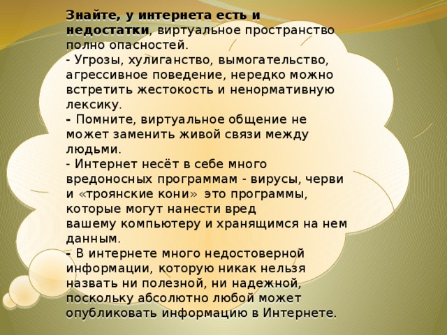Знайте, у интернета есть и недостатки , виртуальное пространство полно опасностей. - Угрозы, хулиганство, вымогательство, агрессивное поведение, нередко можно встретить жестокость и ненормативную лексику. - Помните, виртуальное общение не может заменить живой связи между людьми. - Интернет несёт в себе много вредоносных программам - вирусы, черви и «троянские кони» это программы, которые могут нанести вред вашему компьютеру и хранящимся на нем данным. - В интернете много недостоверной информации,  которую никак нельзя назвать ни полезной, ни надежной, поскольку абсолютно любой может опубликовать информацию в Интернете. 