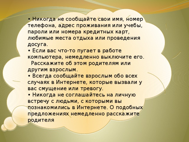 •  Никогда не сообщайте свои имя, номер телефона, адрес проживания или учебы, пароли или номера кредитных карт, любимые места отдыха или проведения досуга. •  Если вас что-то пугает в работе компьютера, немедленно выключите его.   Расскажите об этом родителям или другим взрослым. •  Всегда сообщайте взрослым обо всех случаях в Интернете, которые вызвали у вас смущение или тревогу. •  Никогда не соглашайтесь на личную встречу с людьми, с которыми вы познакомились в Интернете. О подобных предложениях немедленно расскажите родителя 