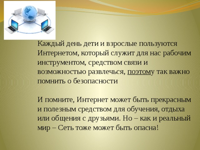 Каждый день дети и взрослые пользуются Интернетом, который служит для нас рабочим инструментом, средством связи и возможностью развлечься, поэтом у так важно помнить о безопасности И помните, Интернет может быть прекрасным и полезным средством для обучения, отдыха или общения с друзьями. Но – как и реальный мир – Сеть тоже может быть опасна! 