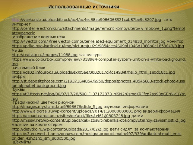 Использованные источники http ://vsekursi.ru/upload/iblock/ac4/ac4ec38ab9086066621cab87be9c3207.jpg  сеть интернет http://center-electroniki.ru/attachments/Image/remont-kompyuterov-v-moskve_1.png?template=generic  изображение компьютера http://4vector.com/i/free-vector-computer-related-equipment_014833_monitor.jpg  монитор https://prikolnye-kartinki.ru/img/picture/Jul/29/9854cee4609bf1046d1386b0c1853643/3.jpg  мышь http://uralzap.ru/images/11988.jpg  клавиатура https://www.colourbox.com/preview/7318964-computer-system-unit-on-a-white-background.jpg  системный блок https://ds02.infourok.ru/uploads/ex/05ae/0002017d-fc14934f/hello_html_1e0d18c1.jpg  цифры http://st.depositphotos.com/2193716/4854/i/950/depositphotos_48545663-stock-photo-russian-alphabet-background.jpg  буквы https://t3.ftcdn.net/jpg/00/37/17/28/500_F_37172873_hlSN2r0smqKRFfzp7sp93pGEnNk1JYsr.jpg  графический цветной рисунок http://images.myshared.ru/9/893676/slide_5.jpg  звуковая информация http://www.aiportal.ru/wp-content/uploads/2014/11/0000000001.png  видеоинформация https://akoaotearoa.ac.nz/sites/default/files/u461/j0305748.jpg  диски http://missw.net/wp-content/uploads/kak-izbavit-rebenka-ot-kompyuternoy-zavisimosti-2.jpg  мальчик за компьютером http://detytko.ru/wp-content/uploads/2017/02/2.jpg  дети сидят за компьютерами https://s3-eu-west-1.amazonaws.com/mosigra.product.main/497/339/ardiaskiahmati_enator_der_42h21h5_sm_800x500.jpg  шахматы https://ds04.infourok.ru/uploads/ex/009a/000173b1-29a5ff11/hello_html_1c1bfcb.jpg  книга https://prv3.lori-images.net/noty-na-belom-fone-0002679187-preview.jpg  нота     