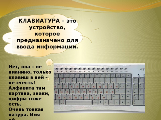 КЛАВИАТУРА – это устройство, которое предназначено для ввода информации. Нет, она – не пианино, только клавиш в ней – не счесть! Алфавита там картина, знаки, цифры тоже есть. Очень тонкая натура. Имя ей ...   