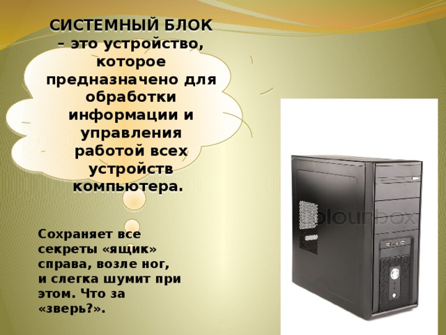СИСТЕМНЫЙ БЛОК – это устройство, которое предназначено для обработки информации и управления работой всех устройств компьютера. Сохраняет все секреты «ящик» справа, возле ног, и слегка шумит при этом. Что за «зверь?».  