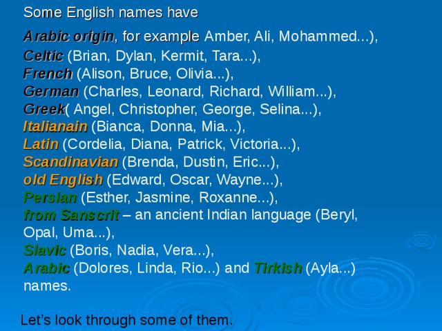 Some English names have Arabic origin , for example  Amber, Ali, Mohammed...), Celtic (Brian, Dylan, Kermit, Tara...), French  (Alison, Bruce, Olivia...), German  (Charles, Leonard, Richard, William...), Greek ( Angel, Christopher, George, Selina...), Italianain (Bianca, Donna, Mia...), Latin  (Cordelia, Diana, Patrick, Victoria...), Scandinavia n (Brenda, Dustin, Eric...), o ld English  (Edward, Oscar, Wayne...), Persian  (Esther, Jasmine, Roxanne...), from Sanscrit  – an ancient Indian language (Beryl, Opal, Uma...), Slavic  (Boris, Nadia, Vera...), Arabic (Dolores, Linda, Rio...) and Tirkish (Ayla...) names. Let’s look through some of them. 