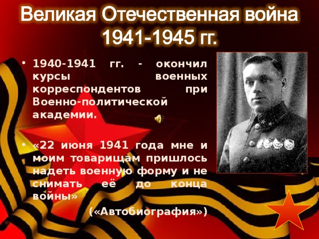 1940-1941 гг. - окончил курсы военных корреспондентов при Военно-политической академии.  «22 июня 1941 года мне и моим товарищам пришлось надеть военную форму и не снимать её до конца войны» («Автобиография») 