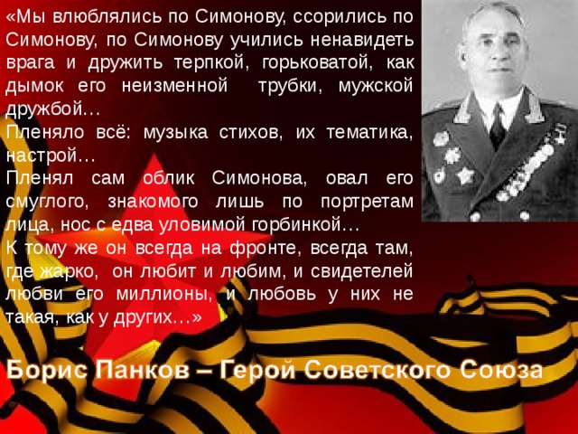 «Мы влюблялись по Симонову, ссорились по Симонову, по Симонову учились ненавидеть врага и дружить терпкой, горьковатой, как дымок его неизменной трубки, мужской дружбой… Пленяло всё: музыка стихов, их тематика, настрой… Пленял сам облик Симонова, овал его смуглого, знакомого лишь по портретам лица, нос с едва уловимой горбинкой… К тому же он всегда на фронте, всегда там, где жарко, он любит и любим, и свидетелей любви его миллионы, и любовь у них не такая, как у других…» 