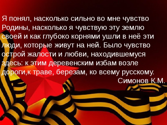 Я понял, насколько сильно во мне чувство Родины, насколько я чувствую эту землю своей и как глубоко корнями ушли в неё эти люди, которые живут на ней. Было чувство острой жалости и любви, находившемуся здесь: к этим деревенским избам возле дороги,к траве, березам, ко всему русскому. Симонов К.М. 