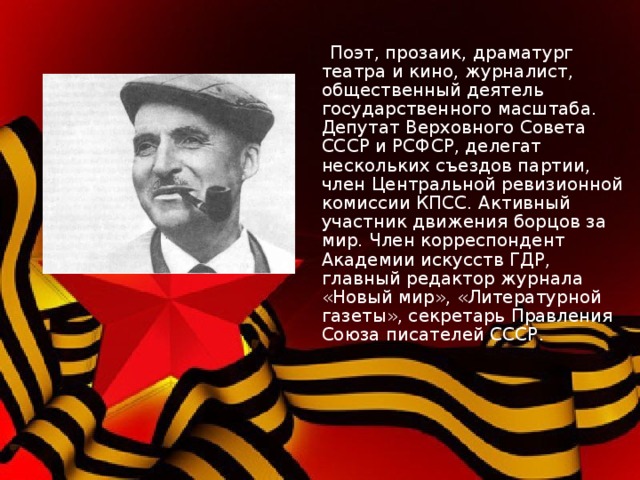  Поэт, прозаик, драматург театра и кино, журналист, общественный деятель государственного масштаба. Депутат Верховного Совета СССР и РСФСР, делегат нескольких съездов партии, член Центральной ревизионной комиссии КПСС. Активный участник движения борцов за мир. Член корреспондент Академии искусств ГДР, главный редактор журнала «Новый мир», «Литературной газеты», секретарь Правления Союза писателей СССР. 