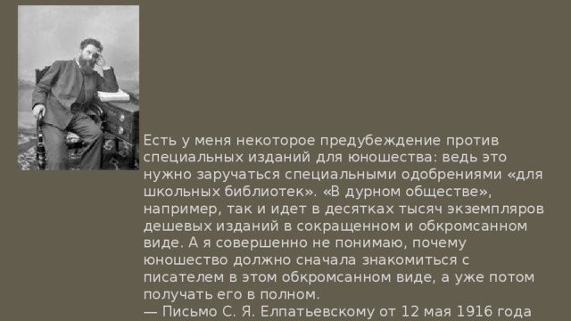 Есть у меня некоторое предубеждение против специальных изданий для юношества: ведь это нужно заручаться специальными одобрениями «для школьных библиотек». «В дурном обществе», например, так и идет в десятках тысяч экземпляров дешевых изданий в сокращенном и обкромсанном виде. А я совершенно не понимаю, почему юношество должно сначала знакомиться с писателем в этом обкромсанном виде, а уже потом получать его в полном. — Письмо С. Я. Елпатьевскому от 12 мая 1916 года 