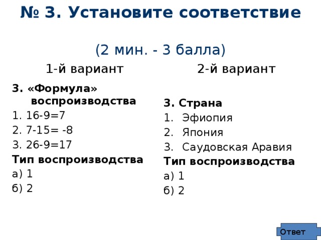 № 3. Установите соответствие  (2 мин. - 3 балла) 1-й вариант 2-й вариант 3. «Формула» воспроизводства 1. 16-9=7  3. Страна 2. 7-15= -8 Эфиопия 3. 26-9=17 Япония Саудовская Аравия Тип воспроизводства Тип воспроизводства а) 1 а) 1 б) 2 б) 2 Ответ 