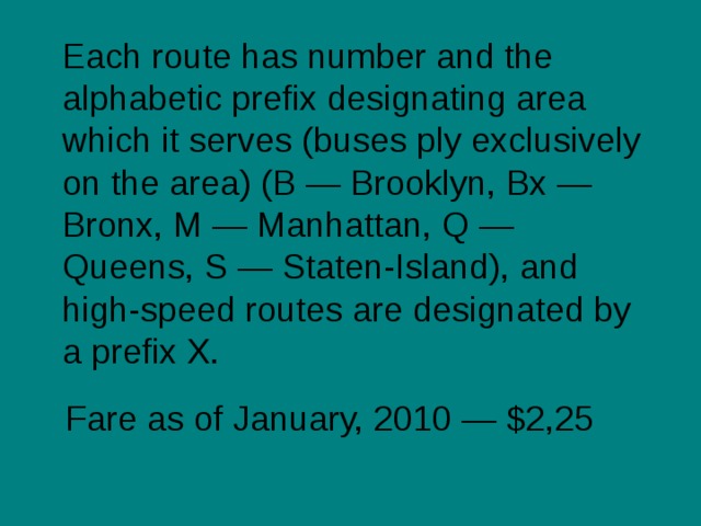  Each route has number and the alphabetic prefix designating area which it serves (buses ply exclusively on the area) (B — Brooklyn, Bx — Bronx, M — Manhattan, Q — Queens, S — Staten-Island), and high-speed routes are designated by a prefix X. Fare as of January, 2010 — $2,25 
