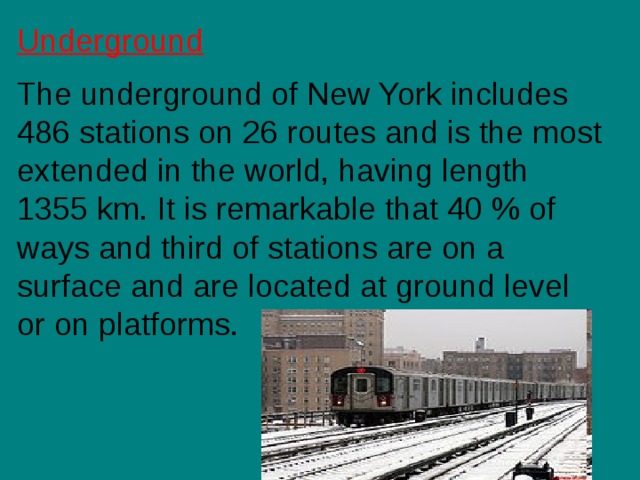 U nderground The underground of New York includes 486 stations on 26 routes and is the most extended in the world, having length 1355 km. It is remarkable that 40 % of ways and third of stations are on a surface and are located at ground level or on platforms. 