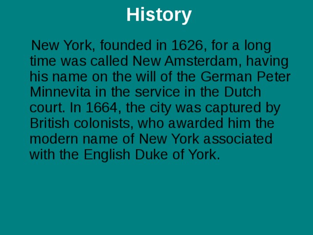  H istory    New York, founded in 1626, for a long time was called New Amsterdam, having his name on the will of the German Peter Minnevita in the service in the Dutch court. In 1664, the city was captured by British colonists, who awarded him the modern name of New York associated with the English Duke of York.    