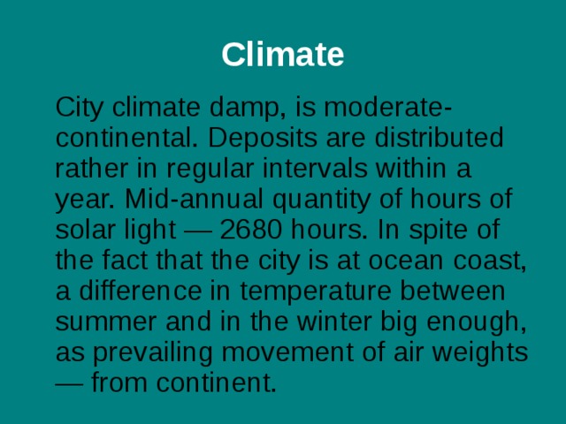 C limate  City climate damp, is moderate-continental. Deposits are distributed rather in regular intervals within a year. Mid-annual quantity of hours of solar light — 2680 hours. In spite of the fact that the city is at ocean coast, a difference in temperature between summer and in the winter big enough, as prevailing movement of air weights — from continent. 