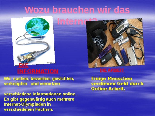 Wozu brauchen wir das Internet?  DIE INFORMATION DIE ARBEIT Wir suchen, bewerten, gewichten, verknüpfen und vernetzen verschiedene Informationen online . Es gibt gegenwärtig auch mehrere Internet-Olympiaden in verschiedenen Fächern. Einige Menschen verdienen Geld durch Online-Arbeit. 