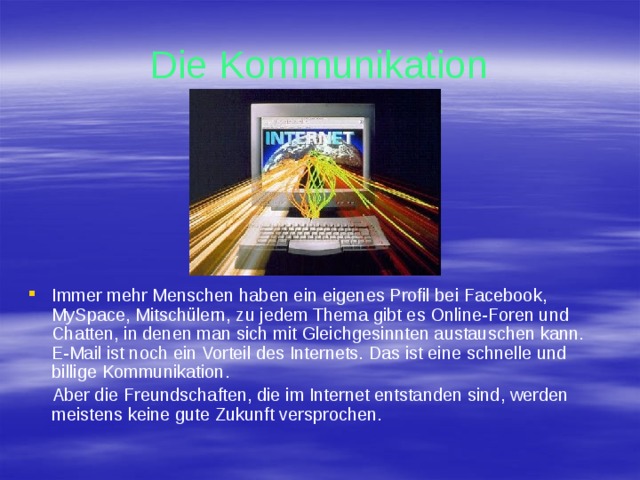 Die Kommunikation Immer mehr Menschen haben ein eigenes Profil bei Facebook, MySpace, Mitschülern, zu jedem Thema gibt es Online-Foren und Chatten, in denen man sich mit Gleichgesinnten austauschen kann. E-Mail ist noch ein Vorteil des Internets. Das ist eine schnelle und billige Kommunikation.  Aber die Freundschaften, die im Internet entstanden sind, werden meistens keine gute Zukunft versprochen. 