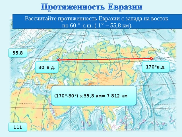 Рассчитайте протяженность Евразии с запада на восток по 60 ° с.ш. ( 1 ° – 55,8 км). 55,8 30°в.д. 170°в.д. (170°-30°) х 55,8 км= 7 812 км 111   