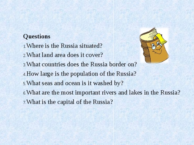   Questions Where is the Russia situated ? What land area does it cover ? What countries does the Russia border on ? How large is the population of the Russia ? What seas and ocean is it washed by ? What are the most important rivers and lakes in the Russia ? What is the capital of the Russia ?   