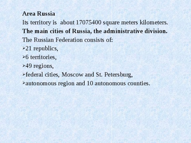 Area Russia Its territory is about 17075400 square meters kilometers. The main cities of Russia, the administrative division. The Russian Federation consists of: 21 republics, 6 territories, 49 regions, federal cities, Moscow and St. Petersburg, autonomous region and 10 autonomous counties.    