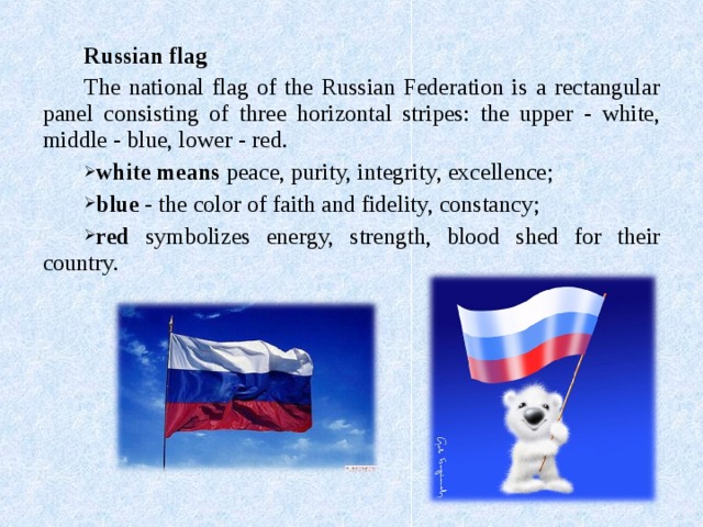 Russian flag The national flag of the Russian Federation is a rectangular panel consisting of three horizontal stripes: the upper - white, middle - blue, lower - red. white means peace, purity, integrity, excellence; blue - the color of faith and fidelity, constancy; red symbolizes energy, strength, blood shed for their country. 