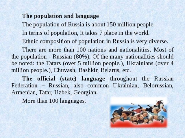 The population and language The population of Russia is about 150 million people. In terms of population, it takes 7 place in the world. Ethnic composition of population in Russia is very diverse. There are more than 100 nations and nationalities. Most of the population - Russian (80%). Of the many nationalities should be noted: the Tatars (over 5 million people.), Ukrainians (over 4 million people.) , Chuvash, Bashkir, Belarus, etc. The official (state) language throughout the Russian Federation – Russian, also common Ukrainian, Belorussian, Armenian, Tatar, Uzbek, Georgian. More than 100 languages. 