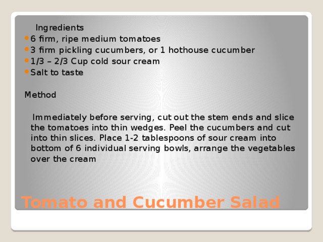  Ingredients 6 firm, ripe medium tomatoes 3 firm pickling cucumbers, or 1 hothouse cucumber 1/3 – 2/3 Cup cold sour cream Salt to taste Method  Immediately before serving, cut out the stem ends and slice the tomatoes into thin wedges. Peel the cucumbers and cut into thin slices. Place 1-2 tablespoons of sour cream into bottom of 6 individual serving bowls, arrange the vegetables over the cream Tomato and Cucumber Salad 