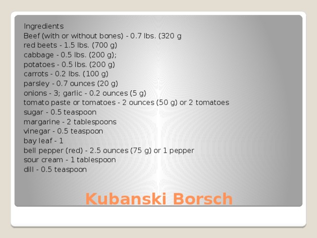 Ingredients Beef (with or without bones) - 0.7 lbs. (320 g red beets - 1.5 lbs. (700 g) cabbage - 0.5 lbs. (200 g); potatoes - 0.5 lbs. (200 g) carrots - 0.2 lbs. (100 g) parsley - 0.7 ounces (20 g) onions - 3; garlic - 0.2 ounces (5 g) tomato paste or tomatoes - 2 ounces (50 g) or 2 tomatoes sugar - 0.5 teaspoon margarine - 2 tablespoons vinegar - 0.5 teaspoon bay leaf - 1 bell pepper (red) - 2.5 ounces (75 g) or 1 pepper sour cream - 1 tablespoon dill - 0.5 teaspoon Kubanski Borsch 