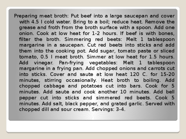 Preparing meat broth: Put beef into a large saucepan and cover with 4.5 l cold water. Bring to a boil; reduce heat. Remove the grease and froth from the broth surface with a spoon. Add one onion. Cook at low heat for 1-2 hours. If beef is with bones, filter the broth. Simmering red beets: Melt 1 tablespoon margarine in a saucepan. Cut red beets into sticks and add them into the cooking pot. Add sugar, tomato paste or sliced tomato, 0.5 l meat broth. Simmer at low heat for 1.5 hours. Add vinegar. Pan-frying vegetables: Melt 1 tablespoon margarine in a frying pan. Add chopped onions and carrots cut into sticks. Cover and saute at low heat 120 C. for 15-20 minutes, stirring occasionally. Heat broth to boiling. Add chopped cabbage and potatoes cut into bars. Cook for 5 minutes. Add saute and cook another 10 minutes. Add bell pepper cut into sticks and simmered red beets. Cook 5 minutes. Add salt, black pepper, and grated garlic. Served with chopped dill and sour cream. Servings: 3-4. 