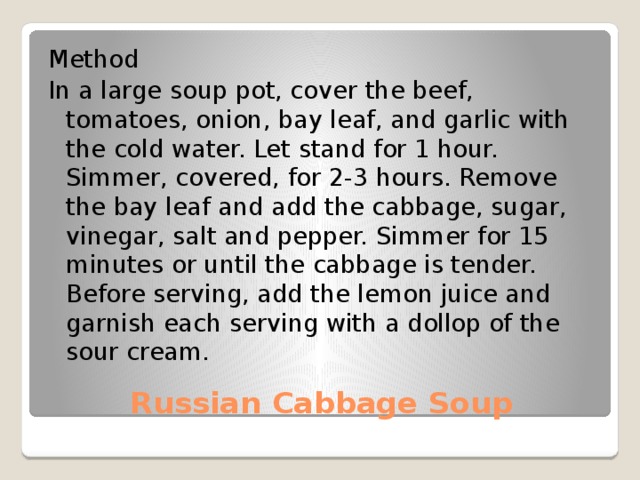 Method In a large soup pot, cover the beef, tomatoes, onion, bay leaf, and garlic with the cold water. Let stand for 1 hour. Simmer, covered, for 2-3 hours. Remove the bay leaf and add the cabbage, sugar, vinegar, salt and pepper. Simmer for 15 minutes or until the cabbage is tender. Before serving, add the lemon juice and garnish each serving with a dollop of the sour cream. Russian Cabbage Soup 