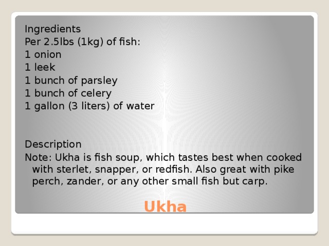 Ingredients Per 2.5lbs (1kg) of fish: 1 onion 1 leek 1 bunch of parsley 1 bunch of celery 1 gallon (3 liters) of water Description Note: Ukha is fish soup, which tastes best when cooked with sterlet, snapper, or redfish. Also great with pike perch, zander, or any other small fish but carp. Ukha 