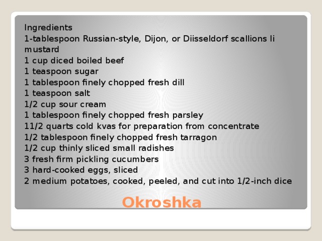 Ingredients 1-tablespoon Russian-style, Dijon, or Diisseldorf scallions Ii mustard 1 cup diced boiled beef 1 teaspoon sugar 1 tablespoon finely chopped fresh dill 1 teaspoon salt 1/2 cup sour cream 1 tablespoon finely chopped fresh parsley 11/2 quarts cold kvas for preparation from concentrate 1/2 tablespoon finely chopped fresh tarragon 1/2 cup thinly sliced small radishes 3 fresh firm pickling cucumbers 3 hard-cooked eggs, sliced 2 medium potatoes, cooked, peeled, and cut into 1/2-inch dice Okroshka 