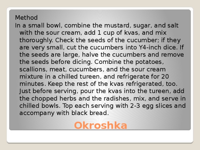 Method In a small bowl, combine the mustard, sugar, and salt with the sour cream, add 1 cup of kvas, and mix thoroughly. Check the seeds of the cucumber; if they are very small, cut the cucumbers into Y4-inch dice. If the seeds are large, halve the cucumbers and remove the seeds before dicing. Combine the potatoes, scallions, meat, cucumbers, and the sour cream mixture in a chilled tureen, and refrigerate for 20 minutes. Keep the rest of the kvas refrigerated, too. Just before serving, pour the kvas into the tureen, add the chopped herbs and the radishes, mix, and serve in chilled bowls. Top each serving with 2-3 egg slices and accompany with black bread. Okroshka 