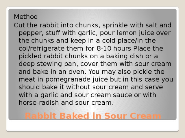 Method Cut the rabbit into chunks, sprinkle with salt and pepper, stuff with garlic, pour lemon juice over the chunks and keep in a cold place/in the col/refrigerate them for 8-10 hours Place the pickled rabbit chunks on a baking dish or a deep stewing pan, cover them with sour cream and bake in an oven. You may also pickle the meat in pomegranade juice but in this case you should bake it without sour cream and serve with a garlic and sour cream sauce or with horse-radish and sour cream. Rabbit Baked in Sour Cream 