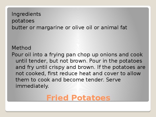 Ingredients potatoes butter or margarine or olive oil or animal fat Method Pour oil into a frying pan chop up onions and cook until tender, but not brown. Pour in the potatoes and fry until crispy and brown. If the potatoes are not cooked, first reduce heat and cover to allow them to cook and become tender. Serve immediately. Fried Potatoes 