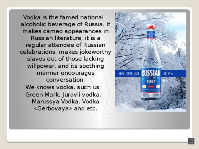 Vodka is the famed national alcoholic beverage of Russia. It makes cameo appearances in Russian literature, it is a regular attendee of Russian celebrations, makes jokeworthy slaves out of those lacking willpower, and its soothing manner encourages conversation. We knows vodka, such us: Green Mark, Juravli vodka, Marussya Vodka, Vodka «Gerbovaya» and etc. 